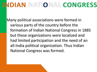 Many political associations were formed in
various parts of the country before the
formation of Indian National Congress in 1885
but these organizations were localized and
had limited participation and the need of an
all-India political organization. Thus Indian
National Congress was formed.
 