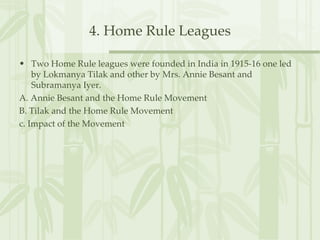 4. Home Rule Leagues Two Home Rule leagues were founded in India in 1915-16 one led by Lokmanya Tilak and other by Mrs. Annie Besant and Subramanya Iyer. A. Annie Besant and the Home Rule Movement B. Tilak and the Home Rule Movement  c. Impact of the Movement  