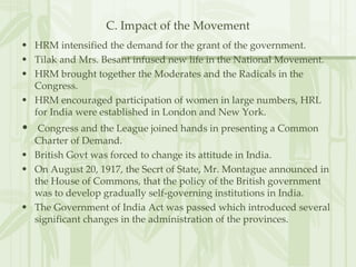 C. Impact of the Movement HRM intensified the demand for the grant of the government. Tilak and Mrs. Besant infused new life in the National Movement. HRM brought together the Moderates and the Radicals in the Congress. HRM encouraged participation of women in large numbers, HRL for India were established in London and New York. Congress and the League joined hands in presenting a Common Charter of Demand. British Govt was forced to change its attitude in India. On August 20, 1917, the Secrt of State, Mr. Montague announced in the House of Commons, that the policy of the British government was to develop gradually self-governing institutions in India. The Government of India Act was passed which introduced several significant changes in the administration of the provinces.  