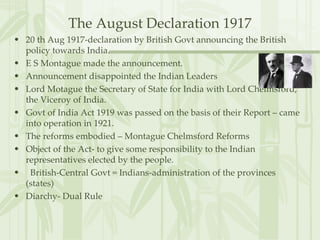 The August Declaration 1917 20 th Aug 1917-declaration by British Govt announcing the British policy towards India. E S Montague made the announcement. Announcement disappointed the Indian Leaders Lord Motague the Secretary of State for India with Lord Chelmsford, the Viceroy of India. Govt of India Act 1919 was passed on the basis of their Report – came into operation in 1921. The reforms embodied – Montague Chelmsford Reforms Object of the Act- to give some responsibility to the Indian representatives elected by the people. British-Central Govt = Indians-administration of the provinces (states) Diarchy- Dual Rule 