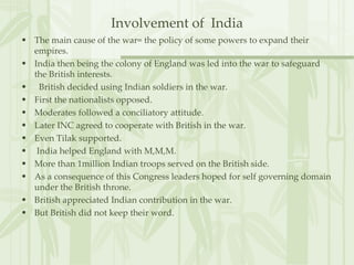 Involvement of  India The main cause of the war= the policy of some powers to expand their empires. India then being the colony of England was led into the war to safeguard the British interests. British decided using Indian soldiers in the war. First the nationalists opposed. Moderates followed a conciliatory attitude. Later INC agreed to cooperate with British in the war. Even Tilak supported. India helped England with M,M,M. More than 1million Indian troops served on the British side. As a consequence of this Congress leaders hoped for self governing domain under the British throne. British appreciated Indian contribution in the war. But British did not keep their word. 