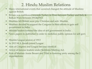 2. Hindu Muslim Relations Many international events that occurred changed the attitude of Muslims against British. Britain was indifferent towards Turkey in Wars between Turkey and Italy & Balkan Wars between 1912&1913. Muslims felt British were pro- Christian and anti- Muslim. Muslims decided to support the Congress in their efforts to gain self government in India. Muslim leaders fostered the idea of self government in India. News papers to published in order to mobolize public opinion for self govt.  Muslim League session of 1913 In 1913 M A Jinnah joined League Aim of Congress and League became identical Arrest of famous leaders under Seditions Meeting Act. Role of Madam Annie Besant and Tilak in fostering unity among the 2 organiastions. 