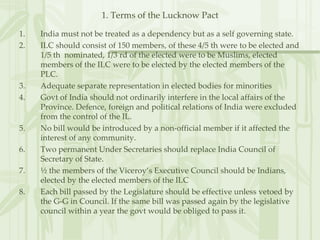 1. Terms of the Lucknow Pact India must not be treated as a dependency but as a self governing state. ILC should consist of 150 members, of these 4/5 th were to be elected and 1/5 th  nominated, 1/3 rd of the elected were to be Muslims, elected members of the ILC were to be elected by the elected members of the PLC. Adequate separate representation in elected bodies for minorities Govt of India should not ordinarily interfere in the local affairs of the Province. Defence, foreign and political relations of India were excluded from the control of the IL. No bill would be introduced by a non-official member if it affected the interest of any community. Two permanent Under Secretaries should replace India Council of Secretary of State. ½ the members of the Viceroy’s Executive Council should be Indians, elected by the elected members of the ILC Each bill passed by the Legislature should be effective unless vetoed by the G-G in Council. If the same bill was passed again by the legislative council within a year the govt would be obliged to pass it.  
