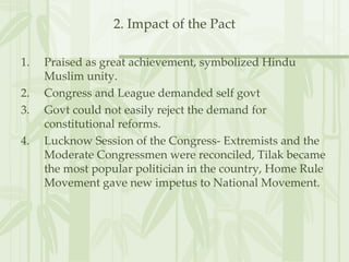 2. Impact of the Pact Praised as great achievement, symbolized Hindu Muslim unity. Congress and League demanded self govt Govt could not easily reject the demand for constitutional reforms. Lucknow Session of the Congress- Extremists and the Moderate Congressmen were reconciled, Tilak became the most popular politician in the country, Home Rule Movement gave new impetus to National Movement. 