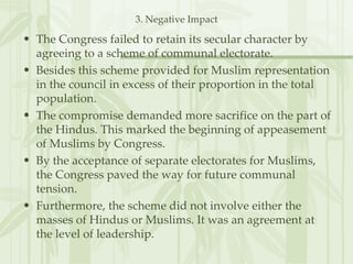 3. Negative Impact The Congress failed to retain its secular character by agreeing to a scheme of communal electorate. Besides this scheme provided for Muslim representation in the council in excess of their proportion in the total population. The compromise demanded more sacrifice on the part of the Hindus. This marked the beginning of appeasement of Muslims by Congress. By the acceptance of separate electorates for Muslims, the Congress paved the way for future communal tension. Furthermore, the scheme did not involve either the masses of Hindus or Muslims. It was an agreement at the level of leadership.  