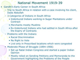 National Movement 1919-39
• Gandhi’s Early Career in South Africa
– Trip to South Africa in relation with a case involving his client,
Dada Abdullah
– 3 Categories of Indians in South Africa
• Indentured Indians working in Sugar Plantations under
Contract
• Merchants mostly Muslims
• Ex-Indentured Indians who had settled in South Africa after
the Expiry of Contracts
– Problems with the Indians
• Racial Discrimination
• No Right to Vote
• Live only in Prescribed locations which were congested
 Moderate Phase of Struggle (1894-1906)
 Set up Natal Indian Congress and started a paper Indian
Opinion
 Mostly relied on Sending Petitions and Memoranda to the
Government highlighting the Problems of the People
 