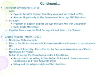 Continued…
• Individual Satyagrahas (1941)
– Aims
• Express People’s Opinion that they were not interested in War
• Another Opportunity to the Government to accept INC Demands
– Strategy
• Freedom of Speech against the war through Anti war Declaration
• Delhi Chalo Movement
– Vinobha Bhave was the First Satyagrahi and Nehru, the Second
• Cripps Mission (March 1942)
– Dominion Status to India
– Free to Decide its relation with Commonwealth and Freedom to participate in
UN
– Constituent Assembly- Partly Elected by Provincial Assemblies and Partly
Nominated by Princes
– British to accept the Constitution under 2 Conditions
• Any province not willing to Join Indian Union could have a separate
Constitution and Form Separate Union
• Safeguard the religious rights of the Minorities
 