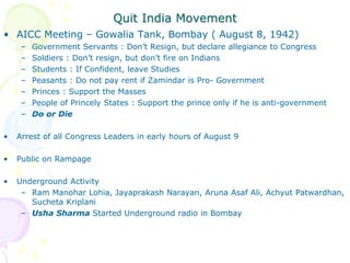Quit India Movement
• AICC Meeting – Gowalia Tank, Bombay ( August 8, 1942)
– Government Servants : Don’t Resign, but declare allegiance to Congress
– Soldiers : Don’t resign, but don’t fire on Indians
– Students : If Confident, leave Studies
– Peasants : Do not pay rent if Zamindar is Pro- Government
– Princes : Support the Masses
– People of Princely States : Support the prince only if he is anti-government
– Do or Die
• Arrest of all Congress Leaders in early hours of August 9
• Public on Rampage
• Underground Activity
– Ram Manohar Lohia, Jayaprakash Narayan, Aruna Asaf Ali, Achyut Patwardhan,
Sucheta Kriplani
– Usha Sharma Started Underground radio in Bombay
 
