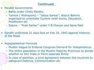 Continued…
• Parallel Governments
– Ballia under Chittu Pandey
– Tamluk ( Midnapore) – “Jatiya Sarkar”, Bidyut Bahinis
organised to undertake Cyclone relief works, Education,
Healthcare etc
– Satara – “Prati Sarkar” under Y B Chavan and Nana Patil
• Gandhi undertook 21 days fast on Feb 10, 1943 against Violence
of the State
• Rajagopalachari Formula
– Muslim league to Endorse Congress Demand for Independence
– The entire population in the Muslim Majority Provinces to decide
whether to Join India or Form separate Entity
– In case of partition, a joint agreement between the countries to
safeguard Defence, Communication etc
 