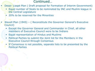 Continued…
 Desai- Liaqat Plan ( Draft proposal for Formation of Interim Government)
 Equal number of Seats to be nominated by INC and Muslim league in
the Central Legislature
 20% to be reserved for the Minorities
 Wavell Plan (1945) – ( Reconstitute the Governor General’s Executive
Council)
 Except the Governor General and Commander in Chief, all other
members of Executive Council were to be Indians
 Equal representation of Hindus and Muslims
 Political Parties to submit the Joint list for the Members in the
Executive Council through Consensus
 If Consensus is not possible, separate lists to be presented by the
Political Parties
 