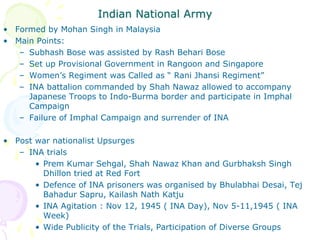 Indian National Army
• Formed by Mohan Singh in Malaysia
• Main Points:
– Subhash Bose was assisted by Rash Behari Bose
– Set up Provisional Government in Rangoon and Singapore
– Women’s Regiment was Called as “ Rani Jhansi Regiment”
– INA battalion commanded by Shah Nawaz allowed to accompany
Japanese Troops to Indo-Burma border and participate in Imphal
Campaign
– Failure of Imphal Campaign and surrender of INA
• Post war nationalist Upsurges
– INA trials
• Prem Kumar Sehgal, Shah Nawaz Khan and Gurbhaksh Singh
Dhillon tried at Red Fort
• Defence of INA prisoners was organised by Bhulabhai Desai, Tej
Bahadur Sapru, Kailash Nath Katju
• INA Agitation : Nov 12, 1945 ( INA Day), Nov 5-11,1945 ( INA
Week)
• Wide Publicity of the Trials, Participation of Diverse Groups
 