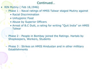 Continued…
• RIN Mutiny ( Feb 18,1946)
– Phase 1 : Naval ratings of HMIS Talwar staged Mutiny against
• Racial Discrimination
• Unhygienic Food
• Abuse by Superior Officers
• Arrest of B.C Dutt, a rating for writing “Quit India” on HMIS
Talwar
– Phase 2 : People in Bombay joined the Ratings. Hartals by
Shopkeepers, Workers, Students
– Phase 3 : Strikes on HMIS Hindustan and in other millitary
Establishments
 