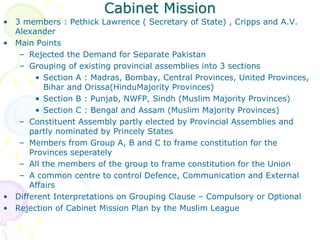Cabinet Mission
• 3 members : Pethick Lawrence ( Secretary of State) , Cripps and A.V.
Alexander
• Main Points
– Rejected the Demand for Separate Pakistan
– Grouping of existing provincial assemblies into 3 sections
• Section A : Madras, Bombay, Central Provinces, United Provinces,
Bihar and Orissa(HinduMajority Provinces)
• Section B : Punjab, NWFP, Sindh (Muslim Majority Provinces)
• Section C : Bengal and Assam (Muslim Majority Provinces)
– Constituent Assembly partly elected by Provincial Assemblies and
partly nominated by Princely States
– Members from Group A, B and C to frame constitution for the
Provinces seperately
– All the members of the group to frame constitution for the Union
– A common centre to control Defence, Communication and External
Affairs
• Different Interpretations on Grouping Clause – Compulsory or Optional
• Rejection of Cabinet Mission Plan by the Muslim League
 