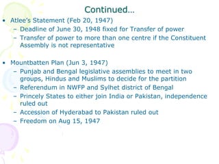 Continued…
• Atlee’s Statement (Feb 20, 1947)
– Deadline of June 30, 1948 fixed for Transfer of power
– Transfer of power to more than one centre if the Constituent
Assembly is not representative
• Mountbatten Plan (Jun 3, 1947)
– Punjab and Bengal legislative assemblies to meet in two
groups, Hindus and Muslims to decide for the partition
– Referendum in NWFP and Sylhet district of Bengal
– Princely States to either join India or Pakistan, independence
ruled out
– Accession of Hyderabad to Pakistan ruled out
– Freedom on Aug 15, 1947
 
