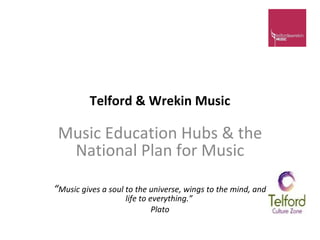 Telford & Wrekin Music Music Education Hubs & the National Plan for Music “ Music gives a soul to the universe, wings to the mind, and life to everything.”  Plato 