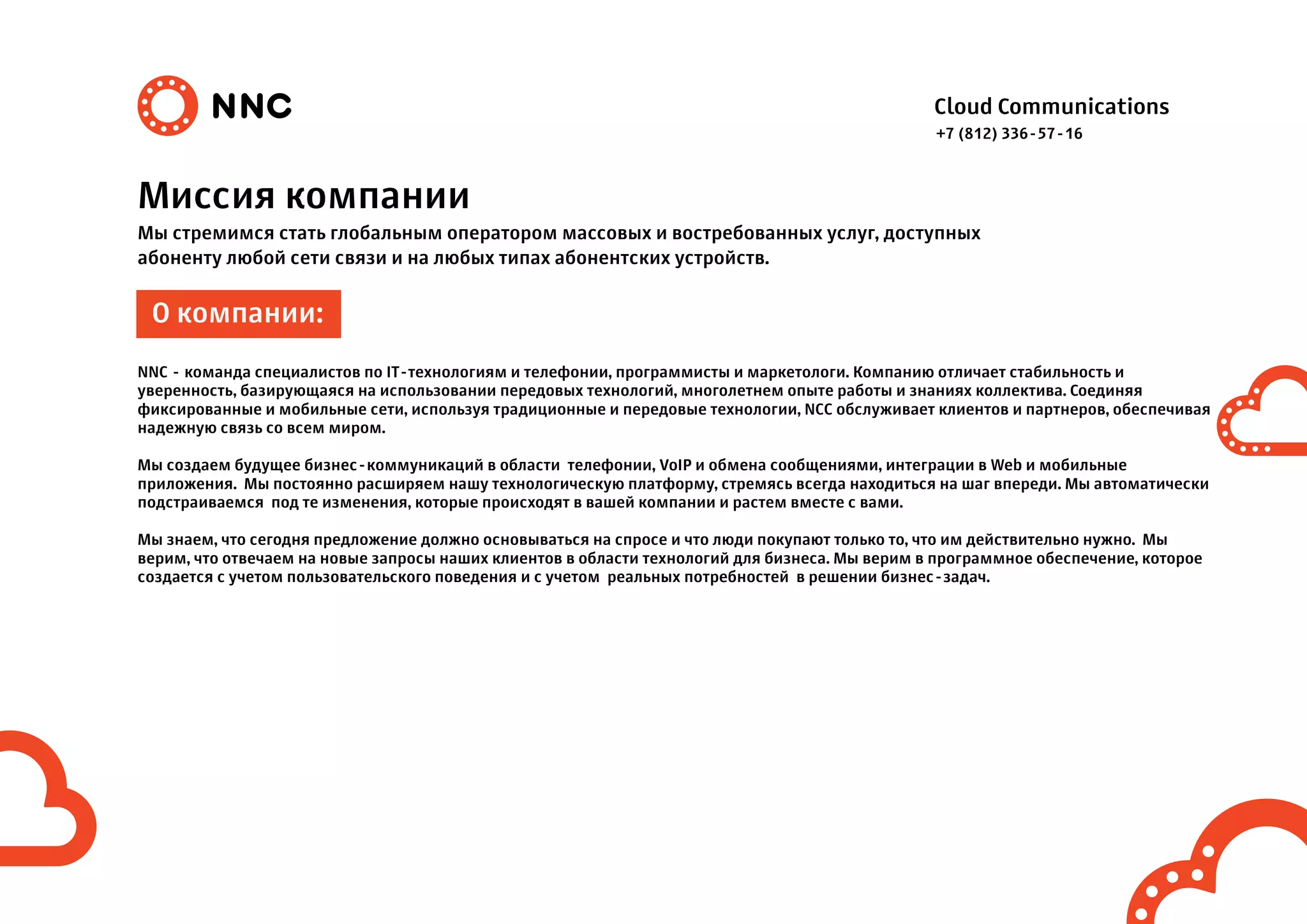 Cloud Communications
Миссия компании
Мы стремимся стать глобальным оператором массовых и востребованных услуг, доступных
абоненту любой сети связи и на любых типах абонентских устройств.
NNC - команда специалистов по IT-технологиям и телефонии, программисты и маркетологи. Компанию отличает стабильность и
уверенность, базирующаяся на использовании передовых технологий, многолетнем опыте работы и знаниях коллектива. Соединяя
фиксированные и мобильные сети, используя традиционные и передовые технологии, NCC обслуживает клиентов и партнеров, обеспечивая
надежную связь со всем миром.
Мы создаем будущее бизнес-коммуникаций в области телефонии, VoIP и обмена сообщениями, интеграции в Web и мобильные
приложения. Мы постоянно расширяем нашу технологическую платформу, стремясь всегда находиться на шаг впереди. Мы автоматически
подстраиваемся под те изменения, которые происходят в вашей компании и растем вместе с вами.
Мы знаем, что сегодня предложение должно основываться на спросе и что люди покупают только то, что им действительно нужно. Мы
верим, что отвечаем на новые запросы наших клиентов в области технологий для бизнеса. Мы верим в программное обеспечение, которое
создается с учетом пользовательского поведения и с учетом реальных потребностей в решении бизнес-задач.
О компании:
+7 (812) 336-57-16
 