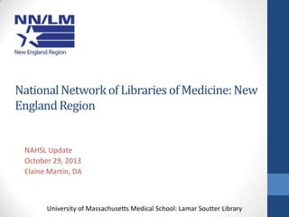 National Network of Libraries of Medicine: New
England Region

NAHSL Update
October 29, 2013
Elaine Martin, DA

University of Massachusetts Medical School: Lamar Soutter Library

 