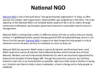 National NGO 
National NGO is one of the well know “non-governmental organization” In India, to offer 
services for children with impairments. National NGO was established in Feb 2012. The main 
objective of the National NGO is to facilitate better quality of life in all its realms through 
community mobilization, participatory governance based on sustainable natural resource 
management. 
National NGO is running help centers in different places of India, as well as they are having 
centers in Tughlakabad where speech therapy, general OPD and physiotherapy centre is run 
free of cost for people. National NGO is always one step forward to help people in critical 
situations even in disasters and try to contribute as much as they can. 
National NGO has opened a Relief camp in Jammu & Kashmir and they have been send 
Relief material to Jammu & Kashmir Flood affected families which include tons of Food 
Material, Blankets and most importantly Medicines for which we have been approached by 
Government Hospital of Sanat Nagar J&K. Though they have less resource, but still they 
intend to reach out to as many families as possible. right now relief camp in Kashmir is being 
run. 3 doctors are there to help in basic medication, a team is being sent to help people re-habilitate. 
 
