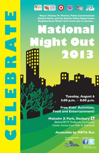 Mayor Thomas M. Menino, Police Commissioner
Edward Davis, and the Boston Police Department
Neighborhood Watch Unit invite you to attend....
National
Night Out
2013
Tuesday, August 6
5:00 p.m. − 8:00 p.m.
Free Kids’ Activities,
Food and Entertainment!
Malcolm X Park, Roxbury
(Behind BCYF Shelburne Community
Center, Access from Dale St. Entrance)
Accessible by MBTA Bus
For more information,
please visit:
Or follow us on:
• facebook.com/
bostonpolicedepartment
• twitter.com/boston_police
CELEBRATE
N E I G H B O R H O O D
W A T C H
 