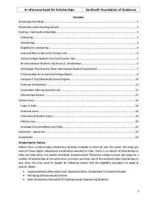 A reference book for Scholarships Earthsoft Foundation of Guidance
1
Contents
Scholarship for Indians..................................................................................................................................1
Scholarships while learning abroad ..............................................................................................................3
Funding – Earning & scholarships.................................................................................................................3
Fellowship..................................................................................................................................................3
Scholarships ...............................................................................................................................................3
Eligibility for scholarship............................................................................................................................4
How and Why to Get an On-Campus Job ..................................................................................................4
6 Ways College Students Can Find Summer Jobs ......................................................................................5
An International Student's Guide to U.S. Scholarships..............................................................................6
10 Colleges That Give the Most International Student Financial Aid........................................................7
5 Scholarships for In-Demand College Majors...........................................................................................8
Compare 5 Top Scholarship Search Engines............................................................................................10
Overseas Scholarships .............................................................................................................................12
Universities offering maximum aid..........................................................................................................12
Scholarships & loans................................................................................................................................13
Various loans...............................................................................................................................................16
Loans in India ...........................................................................................................................................16
Overseas Loans ........................................................................................................................................16
International Student Loans ....................................................................................................................18
FAQ for loan.............................................................................................................................................20
Graduate School Stafford Loan FAQs.......................................................................................................22
Disclaimer – please ref................................................................................................................................24
Compiled by ................................................................................................................................................24
Scholarship for Indians
Indians have a choice Indian Scholarship Schemes available to them all over the world. We bring you
some of those higher educational scholarships awarded in India. There is no dearth of Scholarships in
India, but then there is no dearth of brilliant students either. Therefore it helps to know and apply for a
number of Scholarships at the same time, to ensure you have one of the coveted Indian Scholarships in
your kitty. You may want to Google for following names, find the eligibility, procedure to apply &
contact details.
 Jawaharlal Nehru Memorial Fund/ Jawaharlal Nehru Scholarships For Doctoral Studies
 RBI Young Scholars Award Scheme
 Beml Scholarship Scheme(SC/ST Undergraduate Engineering Students)
 