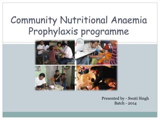 Community Nutritional Anaemia
Prophylaxis programme
Presented by - Swati Singh
Batch - 2014
 