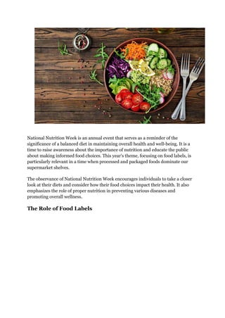 National Nutrition Week is an annual event that serves as a reminder of the
significance of a balanced diet in maintaining overall health and well-being. It is a
time to raise awareness about the importance of nutrition and educate the public
about making informed food choices. This year's theme, focusing on food labels, is
particularly relevant in a time when processed and packaged foods dominate our
supermarket shelves.
The observance of National Nutrition Week encourages individuals to take a closer
look at their diets and consider how their food choices impact their health. It also
emphasizes the role of proper nutrition in preventing various diseases and
promoting overall wellness.
The Role of Food Labels
 