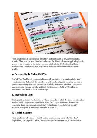 Food labels provide information about key nutrients such as fat, carbohydrates,
protein, fiber, and various vitamins and minerals. These values are typically given in
grams or percentages of the daily recommended intake. Understanding these
nutrients and their importance in your diet is essential for maintaining overall
health.
4. Percent Daily Value (%DV):
The %DV on food labels represents how much a nutrient in a serving of the food
contributes to a daily diet. It's based on a daily intake of 2,000 calories, which is a
general reference point. This percentage can help you assess whether a particular
food is high or low in a specific nutrient. For instance, a %DV of 5% or less is
considered low, while 20% or more is high.
5. Ingredient List:
The ingredient list on food labels provides a breakdown of all the components in the
product, with the primary ingredients listed first. Pay attention to this section,
especially if you have allergies or dietary restrictions. It can help you identify
potential allergens or unwanted additives in the food.
6. Health Claims:
Food labels may also include health claims or marketing terms like "low-fat,"
"high-fiber," or "organic." While these claims can be informative, it's essential to
 