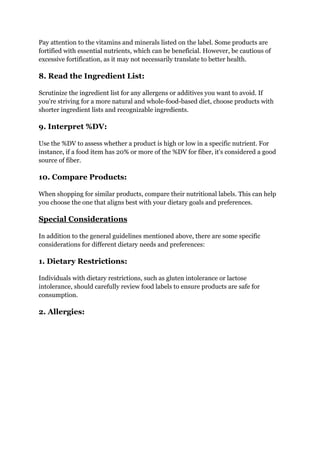 Pay attention to the vitamins and minerals listed on the label. Some products are
fortified with essential nutrients, which can be beneficial. However, be cautious of
excessive fortification, as it may not necessarily translate to better health.
8. Read the Ingredient List:
Scrutinize the ingredient list for any allergens or additives you want to avoid. If
you're striving for a more natural and whole-food-based diet, choose products with
shorter ingredient lists and recognizable ingredients.
9. Interpret %DV:
Use the %DV to assess whether a product is high or low in a specific nutrient. For
instance, if a food item has 20% or more of the %DV for fiber, it's considered a good
source of fiber.
10. Compare Products:
When shopping for similar products, compare their nutritional labels. This can help
you choose the one that aligns best with your dietary goals and preferences.
Special Considerations
In addition to the general guidelines mentioned above, there are some specific
considerations for different dietary needs and preferences:
1. Dietary Restrictions:
Individuals with dietary restrictions, such as gluten intolerance or lactose
intolerance, should carefully review food labels to ensure products are safe for
consumption.
2. Allergies:
 