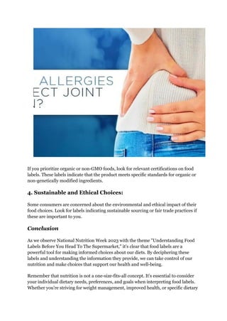 If you prioritize organic or non-GMO foods, look for relevant certifications on food
labels. These labels indicate that the product meets specific standards for organic or
non-genetically modified ingredients.
4. Sustainable and Ethical Choices:
Some consumers are concerned about the environmental and ethical impact of their
food choices. Look for labels indicating sustainable sourcing or fair trade practices if
these are important to you.
Conclusion
As we observe National Nutrition Week 2023 with the theme "Understanding Food
Labels Before You Head To The Supermarket," it's clear that food labels are a
powerful tool for making informed choices about our diets. By deciphering these
labels and understanding the information they provide, we can take control of our
nutrition and make choices that support our health and well-being.
Remember that nutrition is not a one-size-fits-all concept. It's essential to consider
your individual dietary needs, preferences, and goals when interpreting food labels.
Whether you're striving for weight management, improved health, or specific dietary
 