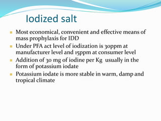 Iodized salt
 Most economical, convenient and effective means of
mass prophylaxis for IDD
 Under PFA act level of iodization is 30ppm at
manufacturer level and 15ppm at consumer level
 Addition of 30 mg of iodine per Kg usually in the
form of potassium iodate
 Potassium iodate is more stable in warm, damp and
tropical climate
 