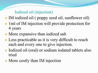 Iodized oil (injection)
 IM iodized oil ( poppy seed oil, sunflower oil)
 1ml of IM injection will provide protection for
4 years
 More expansive than iodized salt
 Less practicable as it is very difficult to reach
each and every one to give injection.
 Iodized oil (oral) or sodium iodated tablets also
tried
 More costly than IM injection
 