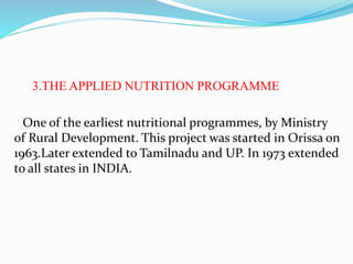 3.THE APPLIED NUTRITION PROGRAMME
One of the earliest nutritional programmes, by Ministry
of Rural Development. This project was started in Orissa on
1963.Later extended to Tamilnadu and UP. In 1973 extended
to all states in INDIA.
 