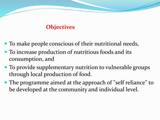 Objectives
 To make people conscious of their nutritional needs,
 To increase production of nutritious foods and its
consumption, and
 To provide supplementary nutrition to vulnerable groups
through local production of food.
 The programme aimed at the approach of "self reliance" to
be developed at the community and individual level.
 