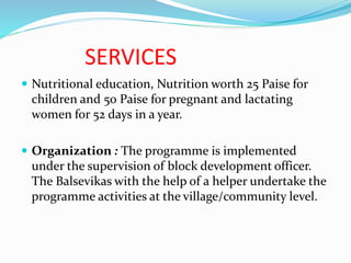 SERVICES
 Nutritional education, Nutrition worth 25 Paise for
children and 50 Paise for pregnant and lactating
women for 52 days in a year.
 Organization : The programme is implemented
under the supervision of block development officer.
The Balsevikas with the help of a helper undertake the
programme activities at the village/community level.
 