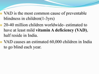  VAD is the most common cause of preventable
blindness in children(1-3yrs)
 20-40 million children worldwide- estimated to
have at least mild vitamin A deficiency (VAD),
half reside in India.
 VAD causes an estimated 60,000 children in India
to go blind each year.
 