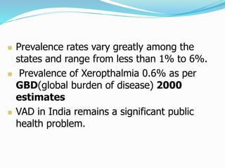  Prevalence rates vary greatly among the
states and range from less than 1% to 6%.
 Prevalence of Xeropthalmia 0.6% as per
GBD(global burden of disease) 2000
estimates
 VAD in India remains a significant public
health problem.
 