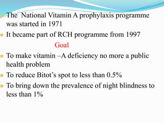  The National Vitamin A prophylaxis programme
was started in 1971
 It became part of RCH programme from 1997
Goal
 To make vitamin –A deficiency no more a public
health problem
 To reduce Bitot’s spot to less than 0.5%
 To bring down the prevalence of night blindness to
less than 1%
 
