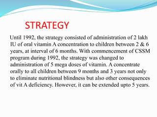 STRATEGY
Until 1992, the strategy consisted of administration of 2 lakh
IU of oral vitamin A concentration to children between 2 & 6
years, at interval of 6 months. With commencement of CSSM
program during 1992, the strategy was changed to
administration of 5 mega doses of vitamin. A concentrate
orally to all children between 9 months and 3 years not only
to eliminate nutritional blindness but also other consequences
of vit A deficiency. However, it can be extended upto 5 years.
 