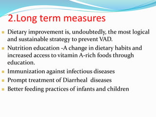 2.Long term measures
 Dietary improvement is, undoubtedly, the most logical
and sustainable strategy to prevent VAD.
 Nutrition education -A change in dietary habits and
increased access to vitamin A-rich foods through
education.
 Immunization against infectious diseases
 Prompt treatment of Diarrheal diseases
 Better feeding practices of infants and children
 