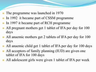  The programme was launched in 1970
 In 1992 it became part of CSSM programme
 In 1997 it became part of RCH programme
 All pregnant mothers get 1 tablet of IFA per day for 100
days
 All anaemic mothers get 2 tablets of IFA per day for 100
days
 All anaemic child get 1 tablet of IFA per day for 100 days
 All acceptors of family planning (IUD) are given one
tablet of IFA for 100 days
 All adolescent girls were given 1 tablet of IFA per week
 