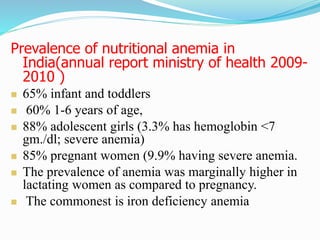 Prevalence of nutritional anemia in
India(annual report ministry of health 2009-
2010 )
 65% infant and toddlers
 60% 1-6 years of age,
 88% adolescent girls (3.3% has hemoglobin <7
gm./dl; severe anemia)
 85% pregnant women (9.9% having severe anemia.
 The prevalence of anemia was marginally higher in
lactating women as compared to pregnancy.
 The commonest is iron deficiency anemia.
 