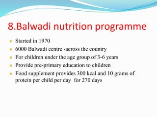8.Balwadi nutrition programme
 Started in 1970
 6000 Balwadi centre -across the country
 For children under the age group of 3-6 years
 Provide pre-primary education to children
 Food supplement provides 300 kcal and 10 grams of
protein per child per day for 270 days
 