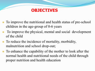 OBJECTIVES
 To improve the nutritional and health status of pre-school
children in the age-group of 0-6 years
 To improve the physical, mental and social development
of the child
 To reduce the incidence of mortality, morbidity,
malnutrition and school drop-out;
 To enhance the capability of the mother to look after the
normal health and nutritional needs of the child through
proper nutrition and health education
 