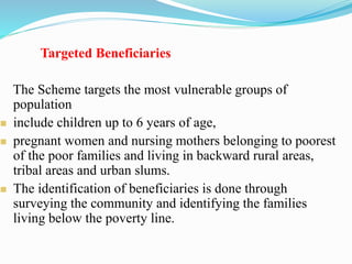 Targeted Beneficiaries
The Scheme targets the most vulnerable groups of
population
 include children up to 6 years of age,
 pregnant women and nursing mothers belonging to poorest
of the poor families and living in backward rural areas,
tribal areas and urban slums.
 The identification of beneficiaries is done through
surveying the community and identifying the families
living below the poverty line.
 