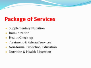 Package of Services
 Supplementary Nutrition
 Immunization
 Health Check-up
 Treatment & Referral Services
 Non-formal Pre-school Education
 Nutrition & Health Education
 