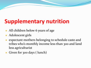 Supplementary nutrition
 All children below 6 years of age
 Adolescent girls
 expectant mothers belonging to schedule caste and
tribes who’s monthly income less than 300 and land
less agriculturist
 Given for 300 days ( lunch)
 