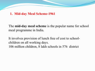 1. Mid-day Meal Scheme-1961
The mid-day meal scheme is the popular name for school
meal programme in India.
It involves provision of lunch free of cost to school-
children on all working days.
106 million children, 8 lakh schools in 576 district
 