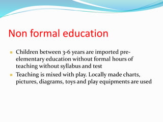 Non formal education
 Children between 3-6 years are imported pre-
elementary education without formal hours of
teaching without syllabus and test
 Teaching is mixed with play. Locally made charts,
pictures, diagrams, toys and play equipments are used
 