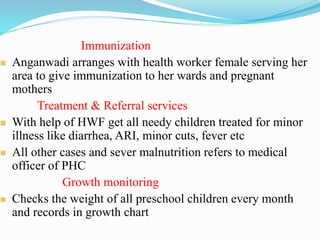 Immunization
 Anganwadi arranges with health worker female serving her
area to give immunization to her wards and pregnant
mothers
Treatment & Referral services
 With help of HWF get all needy children treated for minor
illness like diarrhea, ARI, minor cuts, fever etc
 All other cases and sever malnutrition refers to medical
officer of PHC
Growth monitoring
 Checks the weight of all preschool children every month
and records in growth chart
 
