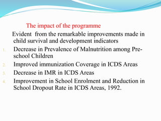 The impact of the programme
Evident from the remarkable improvements made in
child survival and development indicators
1. Decrease in Prevalence of Malnutrition among Pre-
school Children
2. Improved immunization Coverage in ICDS Areas
3. Decrease in IMR in ICDS Areas
4. Improvement in School Enrolment and Reduction in
School Dropout Rate in ICDS Areas, 1992.
 